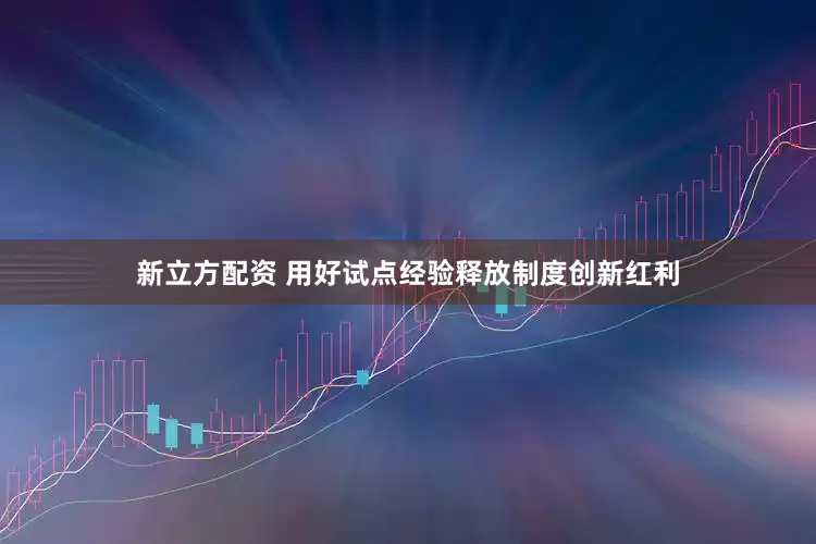 新立方配资 用好试点经验释放制度创新红利