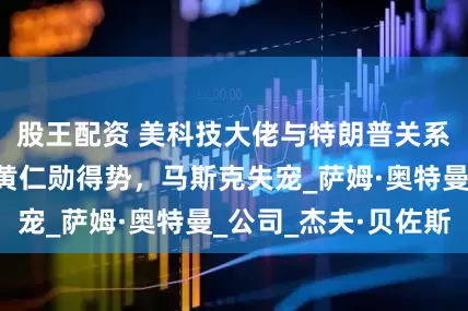 股王配资 美科技大佬与特朗普关系半年就生变：黄仁勋得势，马斯克失宠_萨姆·奥特曼_公司_杰夫·贝佐斯