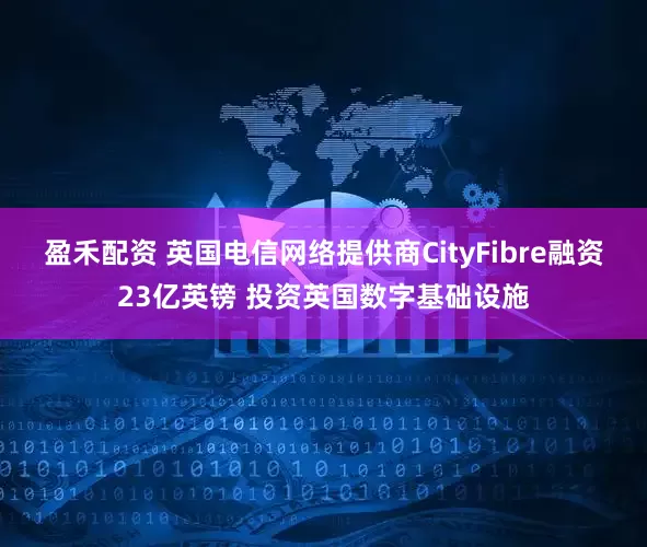 盈禾配资 英国电信网络提供商CityFibre融资23亿英镑 投资英国数字基础设施