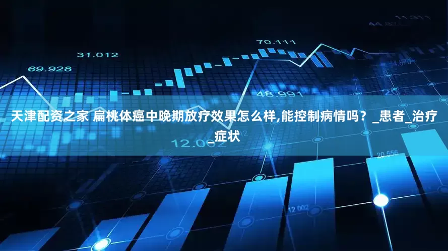 天津配资之家 扁桃体癌中晚期放疗效果怎么样,能控制病情吗？_患者_治疗_症状
