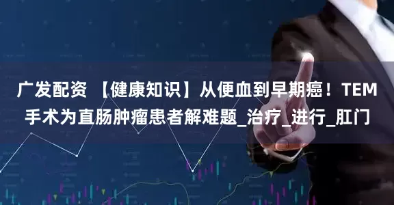 广发配资 【健康知识】从便血到早期癌！TEM手术为直肠肿瘤患者解难题_治疗_进行_肛门