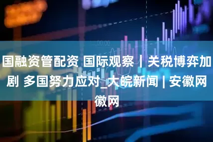 国融资管配资 国际观察｜关税博弈加剧 多国努力应对_大皖新闻 | 安徽网