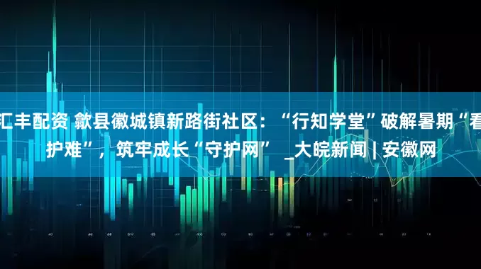 汇丰配资 歙县徽城镇新路街社区：“行知学堂”破解暑期“看护难”，筑牢成长“守护网”  _大皖新闻 | 安徽网