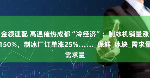 金领速配 高温催热成都“冷经济”：制冰机销量涨150%，制冰厂订单涨25%……_保鲜_冰块_需求量
