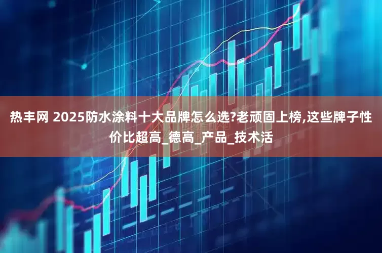 热丰网 2025防水涂料十大品牌怎么选?老顽固上榜,这些牌子性价比超高_德高_产品_技术活