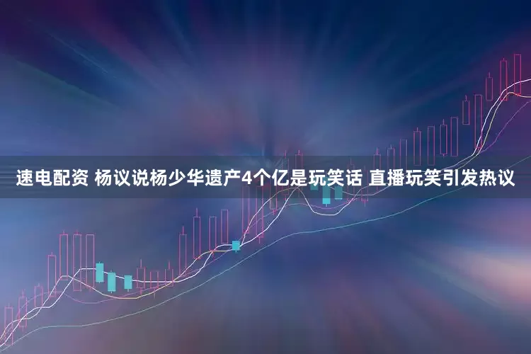 速电配资 杨议说杨少华遗产4个亿是玩笑话 直播玩笑引发热议