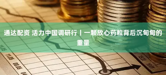 通达配资 活力中国调研行丨一颗放心药粒背后沉甸甸的重量
