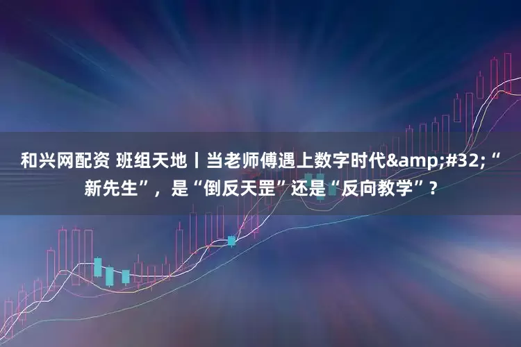和兴网配资 班组天地丨当老师傅遇上数字时代&#32;“新先生”，是“倒反天罡”还是“反向教学”？