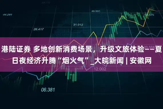 港陆证券 多地创新消费场景，升级文旅体验——夏日夜经济升腾“烟火气”_大皖新闻 | 安徽网