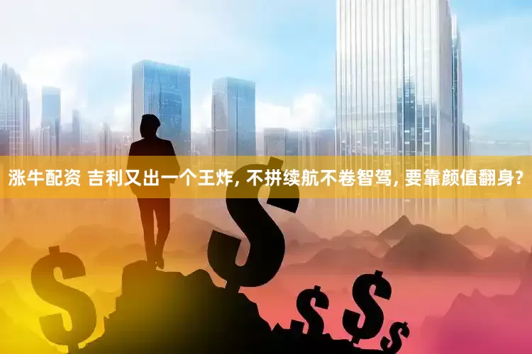 涨牛配资 吉利又出一个王炸, 不拼续航不卷智驾, 要靠颜值翻身?
