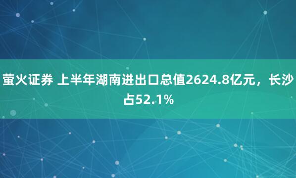 萤火证券 上半年湖南进出口总值2624.8亿元，长沙占52.1%