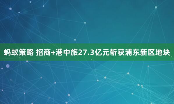 蚂蚁策略 招商+港中旅27.3亿元斩获浦东新区地块