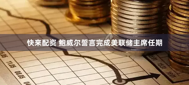 快来配资 鲍威尔誓言完成美联储主席任期