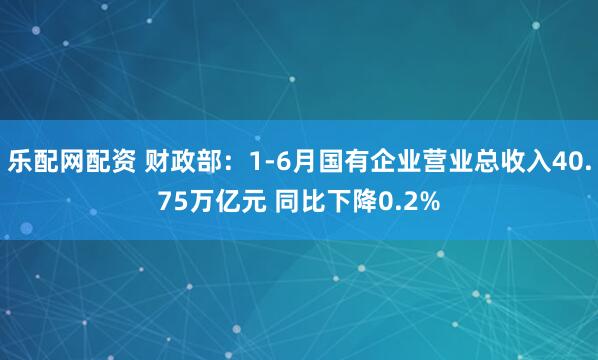 乐配网配资 财政部：1-6月国有企业营业总收入40.75万亿元 同比下降0.2%