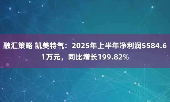 融汇策略 凯美特气：2025年上半年净利润5584.61万元，同比增长199.82%