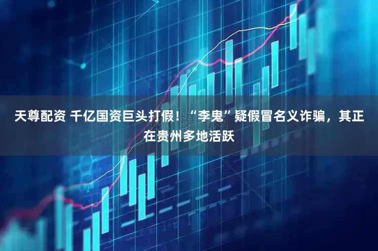 天尊配资 千亿国资巨头打假！“李鬼”疑假冒名义诈骗，其正在贵州多地活跃