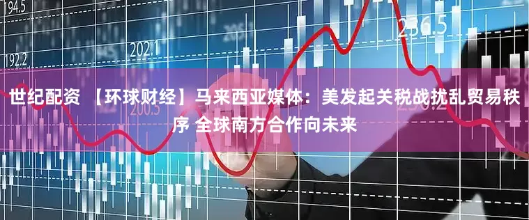 世纪配资 【环球财经】马来西亚媒体：美发起关税战扰乱贸易秩序 全球南方合作向未来