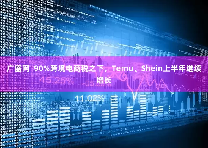 广盛网 90%跨境电商税之下,Temu、Shein上半年继续增长