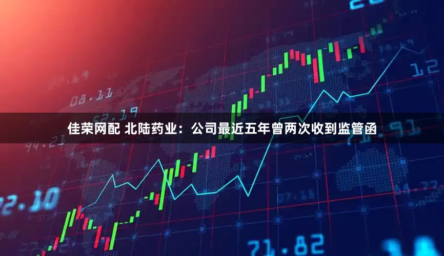佳荣网配 北陆药业:公司最近五年曾两次收到监管函