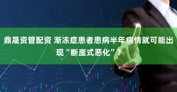 鼎晟资管配资 渐冻症患者患病半年病情就可能出现“断崖式恶化”？