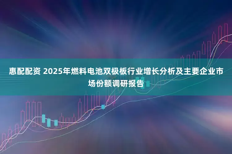 惠配配资 2025年燃料电池双极板行业增长分析及主要企业市场份额调研报告
