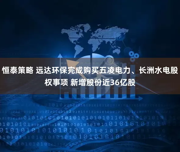 恒泰策略 远达环保完成购买五凌电力、长洲水电股权事项 新增股份近36亿股