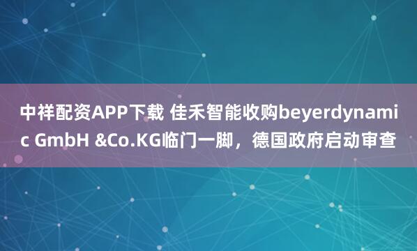 中祥配资APP下载 佳禾智能收购beyerdynamic GmbH &Co.KG临门一脚，德国政府启动审查