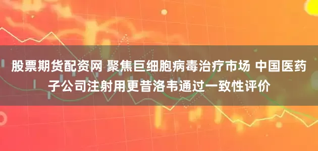 股票期货配资网 聚焦巨细胞病毒治疗市场 中国医药子公司注射用更昔洛韦通过一致性评价