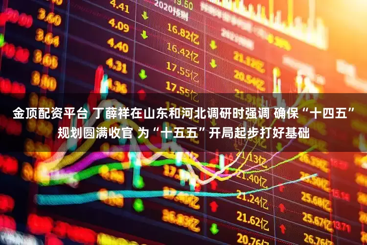 金顶配资平台 丁薛祥在山东和河北调研时强调 确保“十四五”规划圆满收官 为“十五五”开局起步打好基础