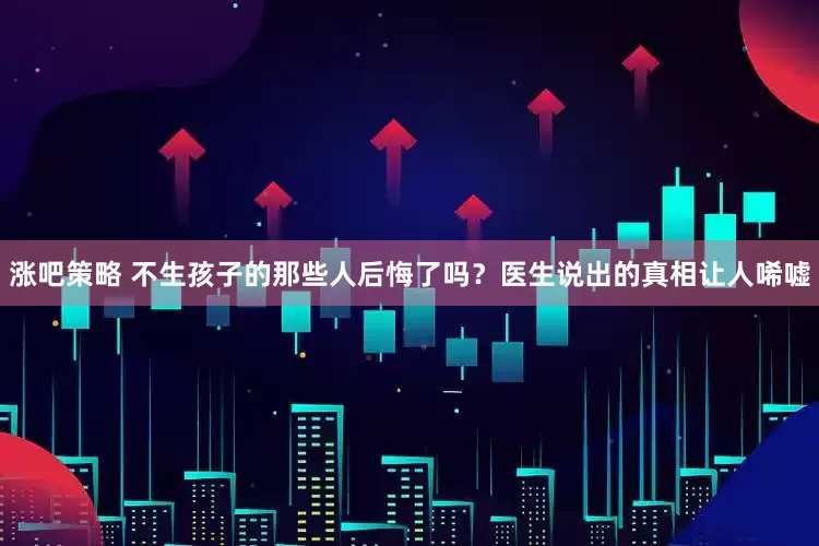 涨吧策略 不生孩子的那些人后悔了吗?医生说出的真相让人唏嘘
