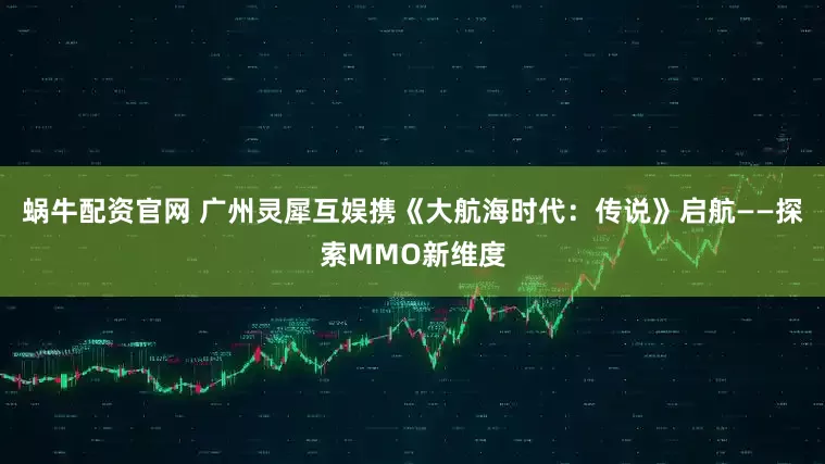 蜗牛配资官网 广州灵犀互娱携《大航海时代：传说》启航——探索MMO新维度