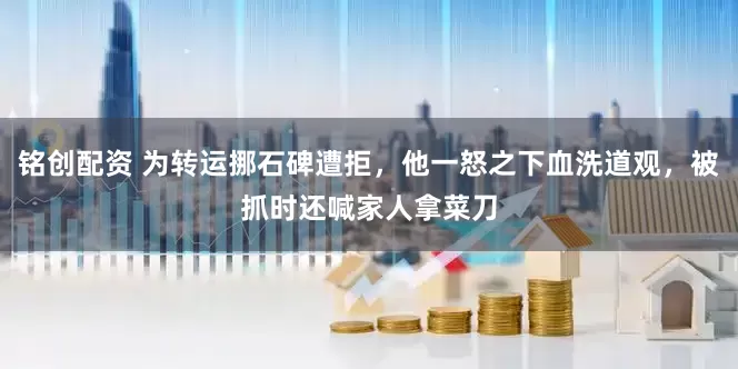 铭创配资 为转运挪石碑遭拒，他一怒之下血洗道观，被抓时还喊家人拿菜刀