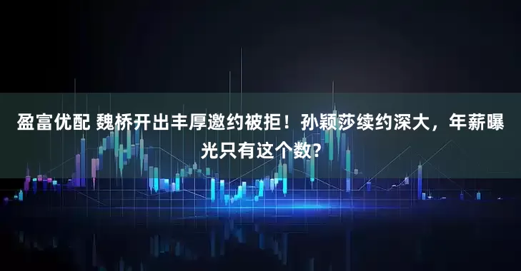 盈富优配 魏桥开出丰厚邀约被拒！孙颖莎续约深大，年薪曝光只有这个数？